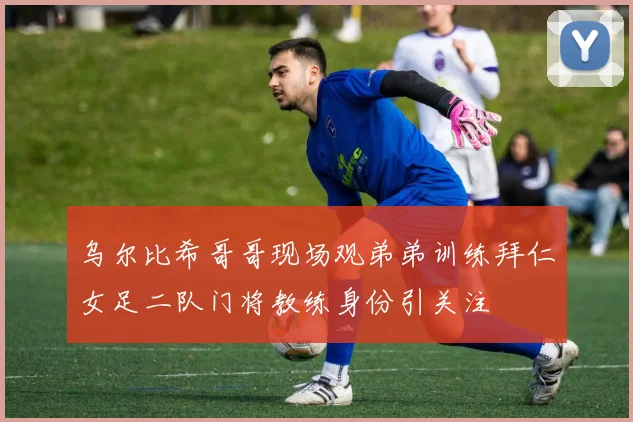 乌尔比希哥哥现场观弟弟训练拜仁女足二队门将教练身份引关注