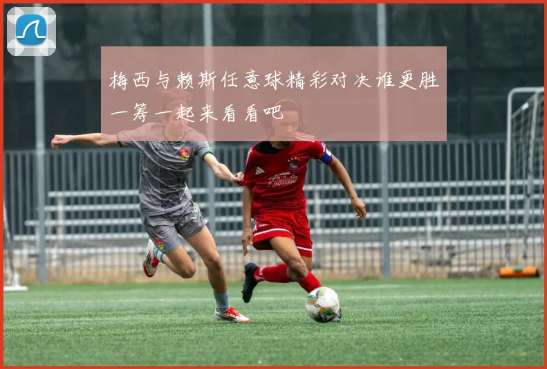 梅西与赖斯任意球精彩对决谁更胜一筹一起来看看吧