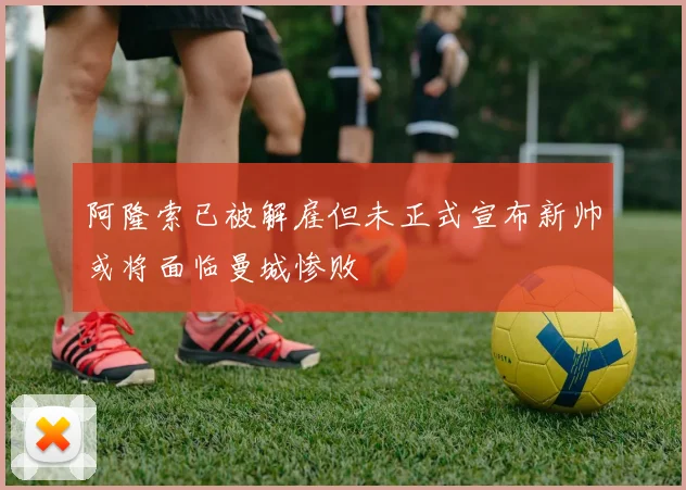 阿隆索已被解雇但未正式宣布新帅或将面临曼城惨败