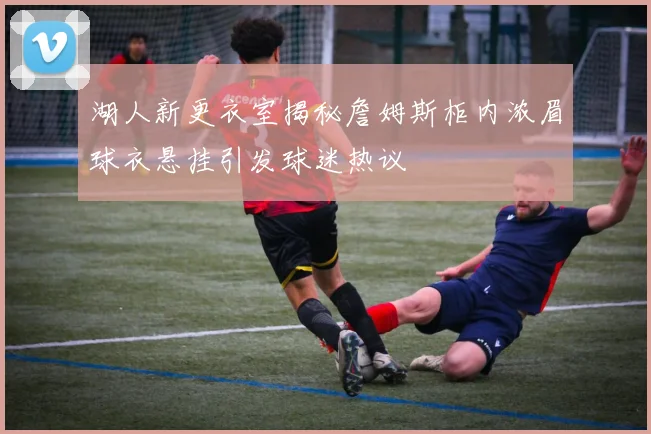 湖人新更衣室揭秘詹姆斯柜内浓眉球衣悬挂引发球迷热议
