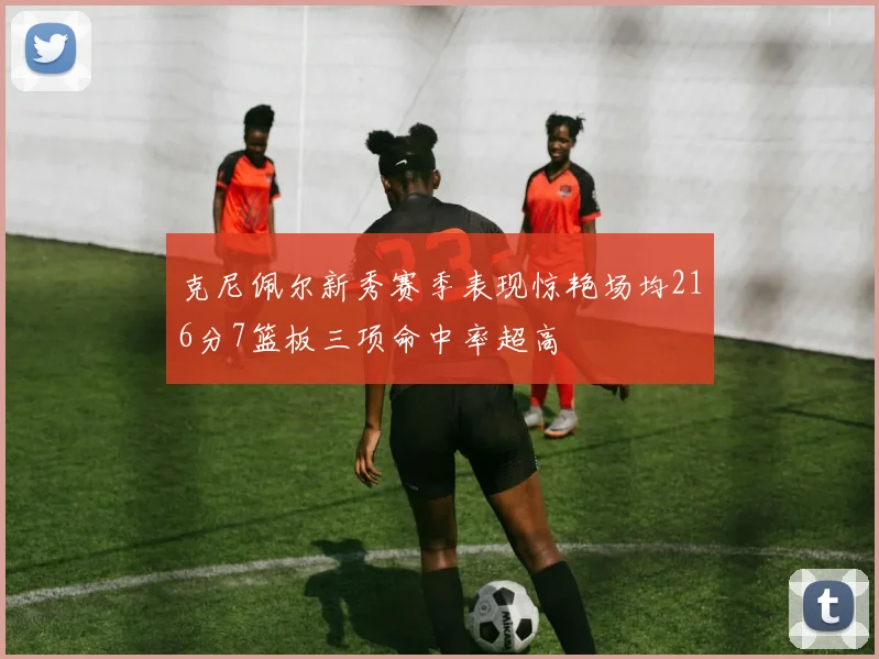 克尼佩尔新秀赛季表现惊艳场均216分7篮板三项命中率超高