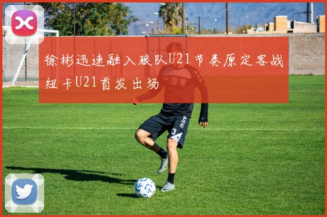 徐彬迅速融入狼队U21节奏原定客战纽卡U21首发出场