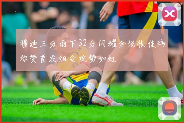 穆迪三分雨下32分闪耀全场张佳玮称赞首发组合攻势如虹