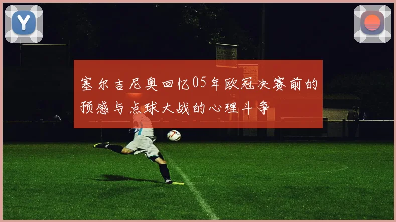 塞尔吉尼奥回忆05年欧冠决赛前的预感与点球大战的心理斗争