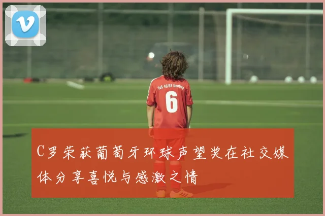 C罗荣获葡萄牙环球声望奖在社交媒体分享喜悦与感激之情
