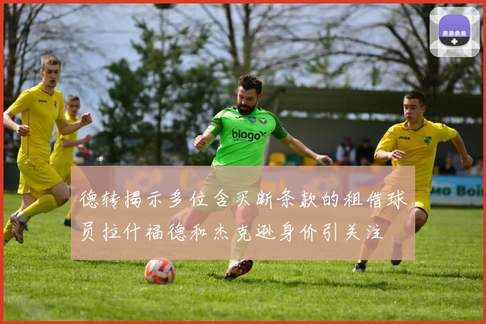 德转揭示多位含买断条款的租借球员拉什福德和杰克逊身价引关注