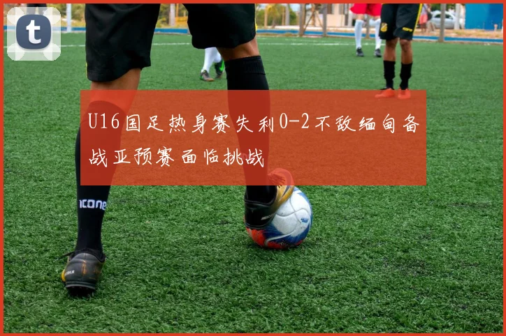 U16国足热身赛失利0-2不敌缅甸备战亚预赛面临挑战