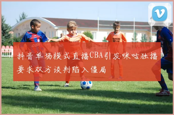 抖音单场模式直播CBA引发咪咕独播要求双方谈判陷入僵局