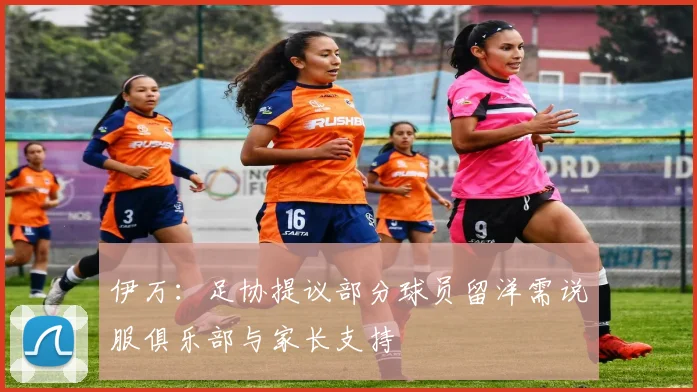 伊万：足协提议部分球员留洋需说服俱乐部与家长支持