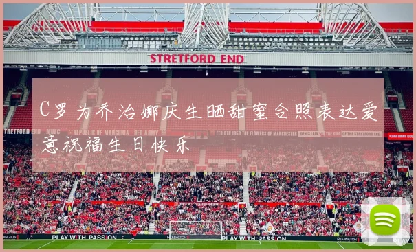 C罗为乔治娜庆生晒甜蜜合照表达爱意祝福生日快乐