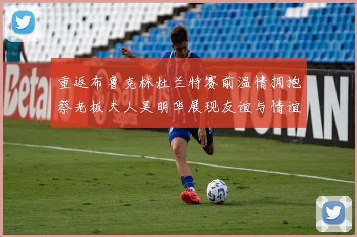 重返布鲁克林杜兰特赛前温情拥抱蔡老板夫人吴明华展现友谊与情谊