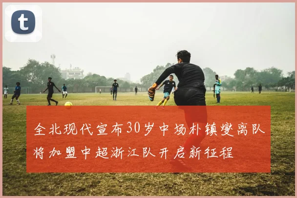 全北现代宣布30岁中场朴镇燮离队将加盟中超浙江队开启新征程