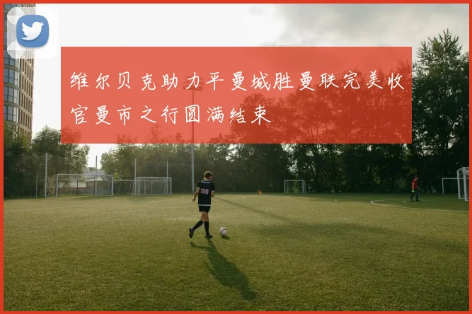 维尔贝克助力平曼城胜曼联完美收官曼市之行圆满结束