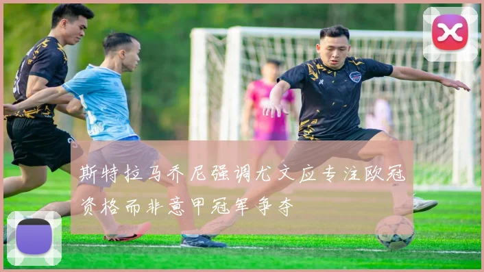 斯特拉马乔尼强调尤文应专注欧冠资格而非意甲冠军争夺