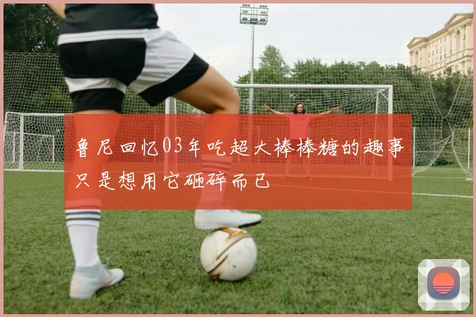 鲁尼回忆03年吃超大棒棒糖的趣事只是想用它砸碎而已