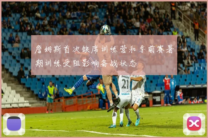 詹姆斯首次缺席训练营和季前赛暑期训练受阻影响备战状态