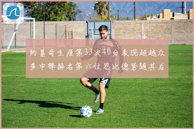 约基奇生涯第33次40分表现超越众多中锋排名第六位恩比德紧随其后