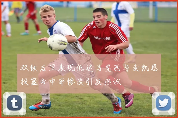 双铁后卫表现低迷马克西与麦凯恩投篮命中率惨淡引发热议