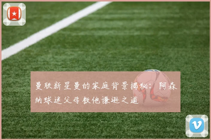曼联新星曼的家庭背景揭秘：阿森纳球迷父母教他谦逊之道