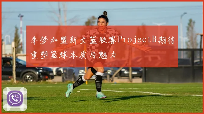李梦加盟新女篮联赛ProjectB期待重塑篮球本质与魅力