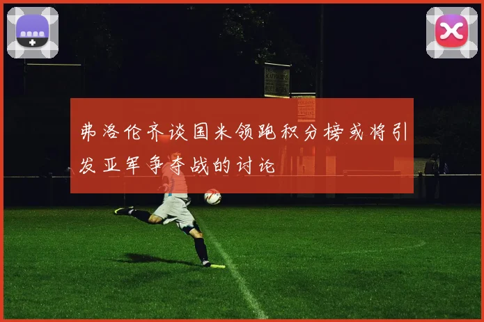 弗洛伦齐谈国米领跑积分榜或将引发亚军争夺战的讨论