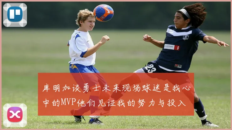 库明加谈勇士未来现场球迷是我心中的MVP他们见证我的努力与投入
