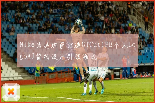 Nike为迪班萨打造GTCut1PE个人LogoAJ简约设计引领潮流