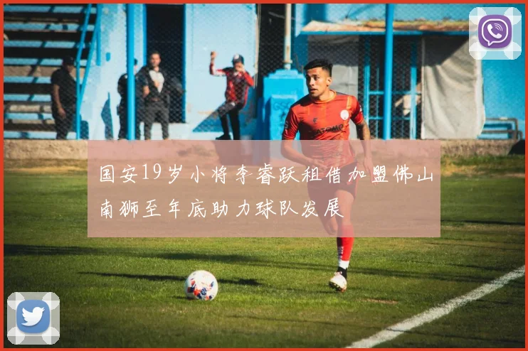 国安19岁小将李睿跃租借加盟佛山南狮至年底助力球队发展