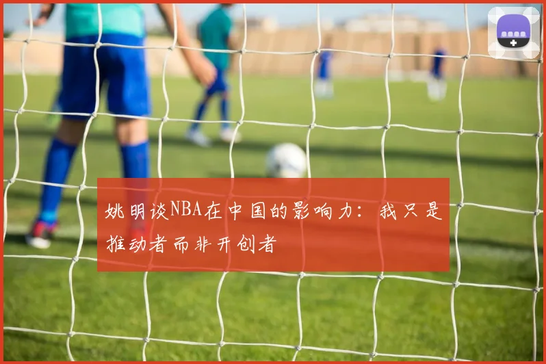 姚明谈NBA在中国的影响力：我只是推动者而非开创者