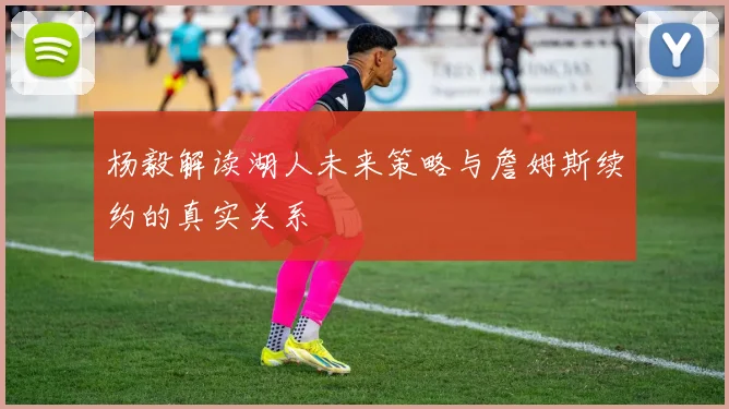 杨毅解读湖人未来策略与詹姆斯续约的真实关系