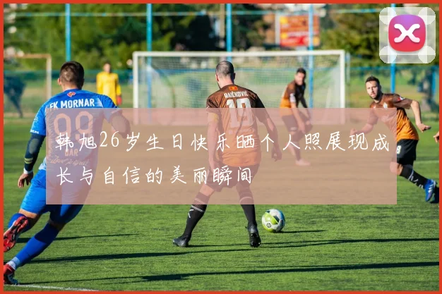韩旭26岁生日快乐晒个人照展现成长与自信的美丽瞬间