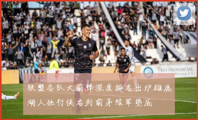 联盟各队大前锋深度排名出炉雄鹿湖人独行侠名列前茅绿军垫底