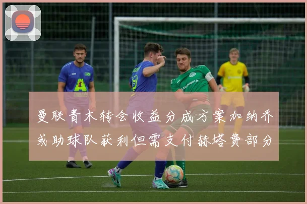 曼联青木转会收益分成方案加纳乔或助球队获利但需支付赫塔费部分收益