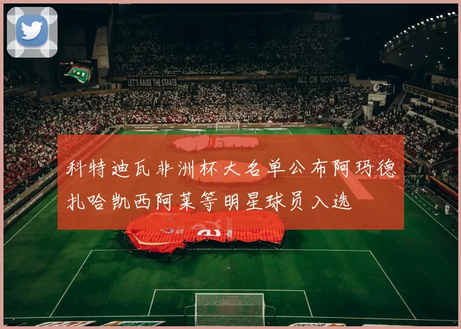 科特迪瓦非洲杯大名单公布阿玛德扎哈凯西阿莱等明星球员入选