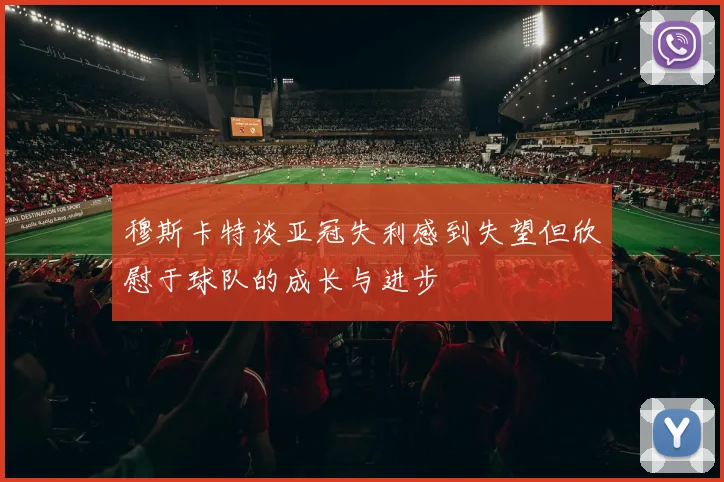 穆斯卡特谈亚冠失利感到失望但欣慰于球队的成长与进步
