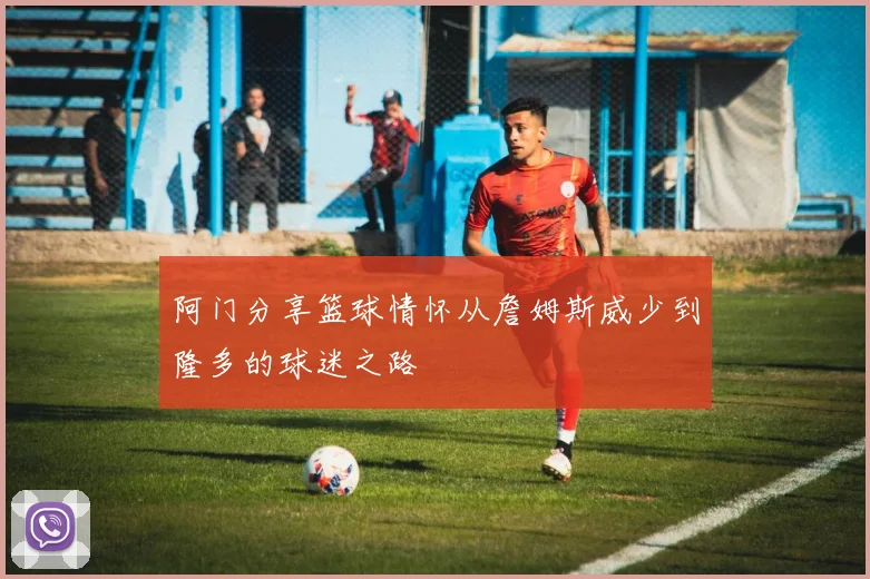 阿门分享篮球情怀从詹姆斯威少到隆多的球迷之路