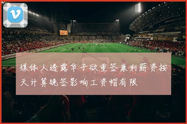 媒体人透露华子欲重签康利薪资按天计算晚签影响工资帽有限