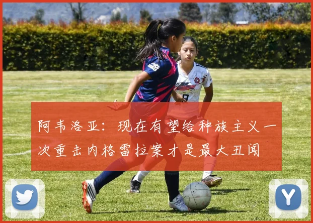 阿韦洛亚：现在有望给种族主义一次重击内格雷拉案才是最大丑闻