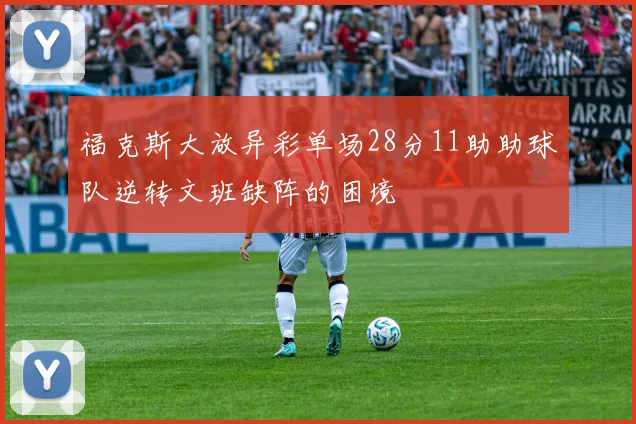 福克斯大放异彩单场28分11助助球队逆转文班缺阵的困境