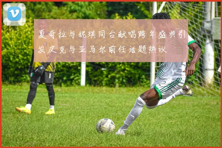 夏奇拉与妮琪同台献唱跨年盛典引发皮克与亚马尔前任话题热议