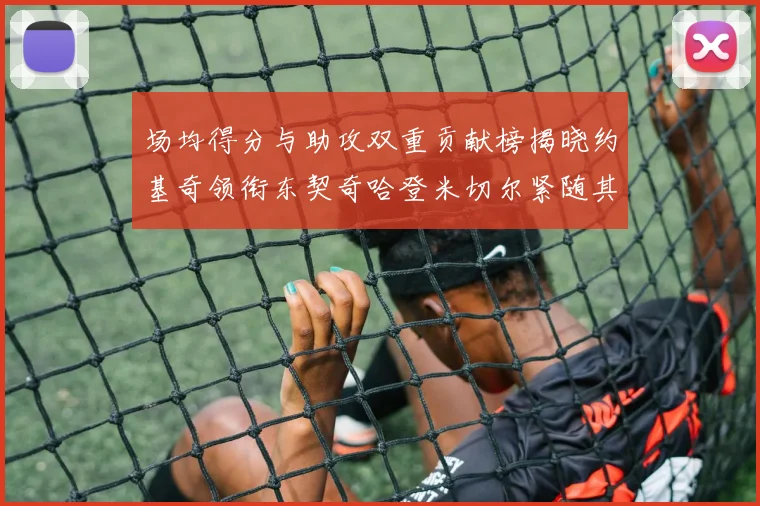 场均得分与助攻双重贡献榜揭晓约基奇领衔东契奇哈登米切尔紧随其后