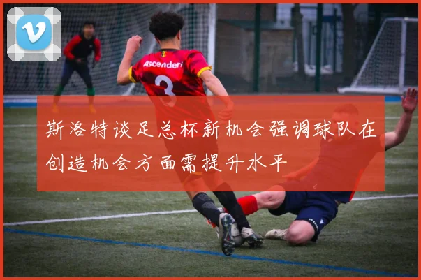 斯洛特谈足总杯新机会强调球队在创造机会方面需提升水平